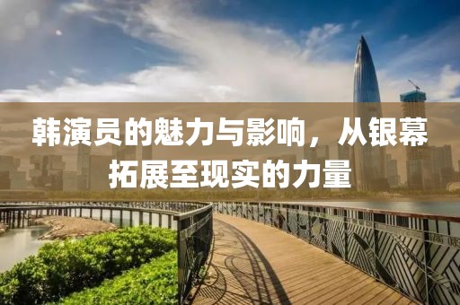 韩演员的魅力与影响，从银幕拓展至现实的力量
