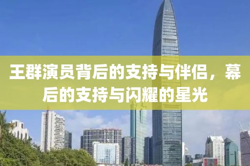 王群演员背后的支持与伴侣，幕后的支持与闪耀的星光