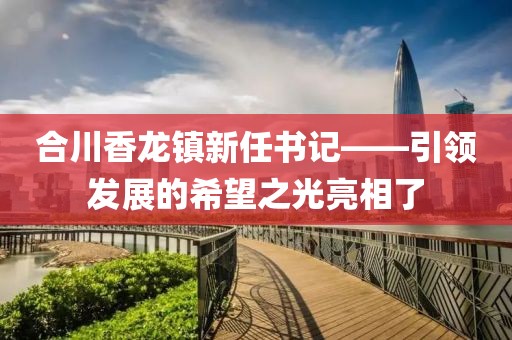 合川香龙镇新任书记——引领发展的希望之光亮相了