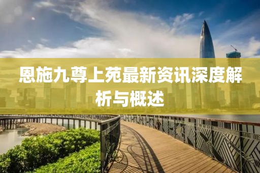 恩施九尊上苑最新资讯深度解析与概述