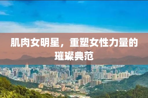 肌肉女明星，重塑女性力量的璀璨典范