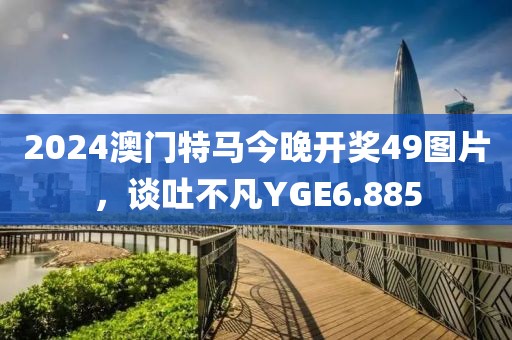 2024澳门特马今晚开奖49图片，谈吐不凡YGE6.885