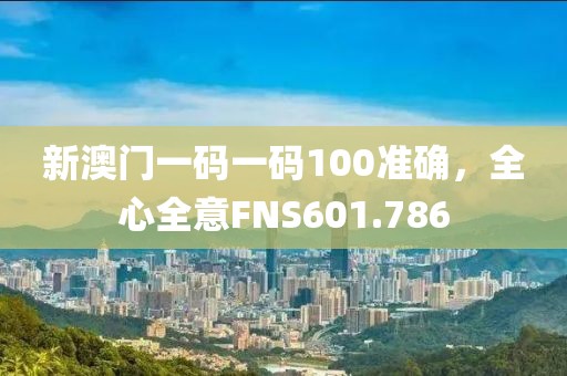 新澳门一码一码100准确，全心全意FNS601.786