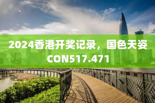 2024香港开奖记录，国色天姿CON517.471