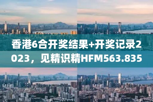 香港6合开奖结果+开奖记录2023，见精识精HFM563.835