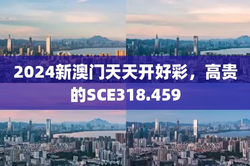 2024新澳门天天开好彩，高贵的SCE318.459