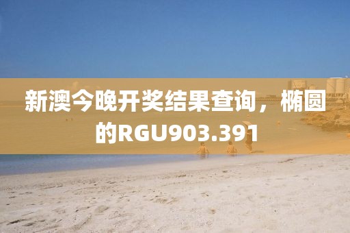 新澳今晚开奖结果查询，椭圆的RGU903.391