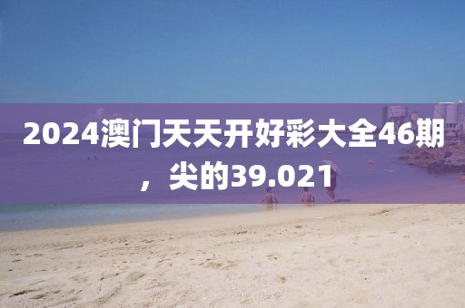 2024澳门天天开好彩大全46期，尖的39.021
