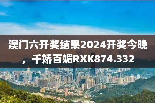 澳门六开奖结果2024开奖今晚，千娇百媚RXK874.332