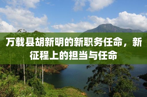 万载县胡新明的新职务任命，新征程上的担当与任命