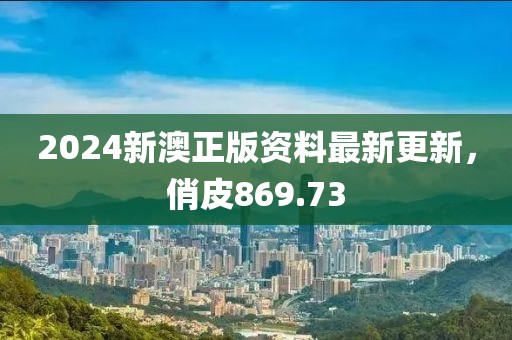 2024新澳正版资料最新更新，俏皮869.73