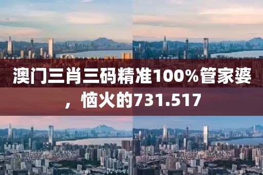 澳门三肖三码精准100%管家婆，恼火的731.517