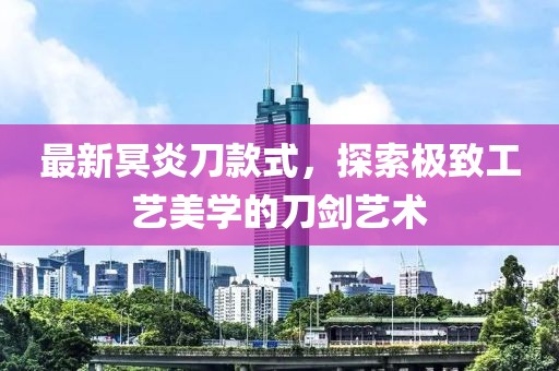最新冥炎刀款式，探索极致工艺美学的刀剑艺术