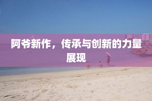 阿爷新作，传承与创新的力量展现