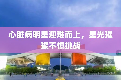 心脏病明星迎难而上，星光璀璨不惧挑战