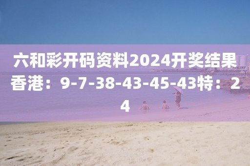 六和彩开码资料2024开奖结果香港：9-7-38-43-45-43特：24