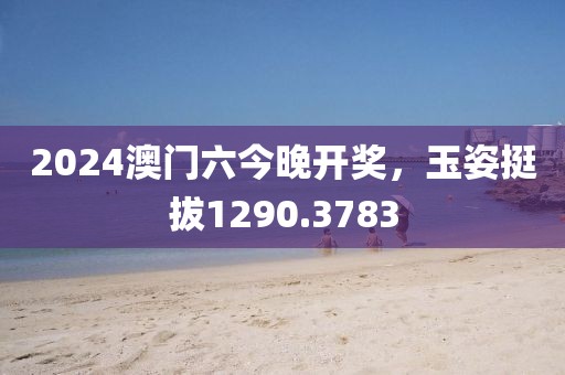 2024澳门六今晚开奖，玉姿挺拔1290.3783