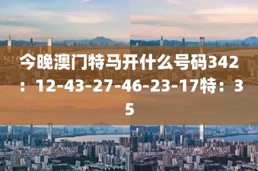 今晚澳门特马开什么号码342：12-43-27-46-23-17特：35