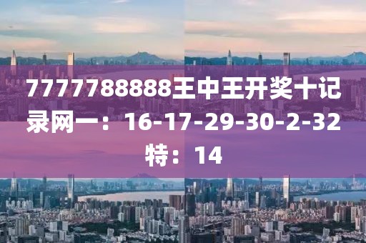 7777788888王中王开奖十记录网一：16-17-29-30-2-32特：14