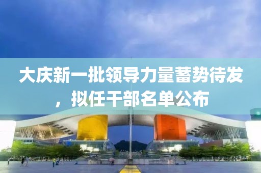 大庆新一批领导力量蓄势待发，拟任干部名单公布