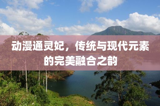 动漫通灵妃，传统与现代元素的完美融合之韵