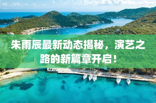 朱雨辰最新动态揭秘，演艺之路的新篇章开启！