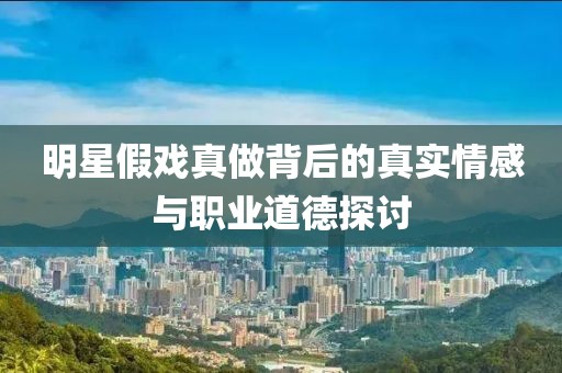 明星假戏真做背后的真实情感与职业道德探讨