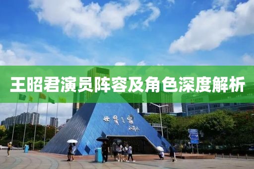 王昭君演员阵容及角色深度解析
