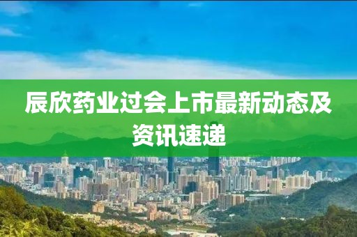 辰欣药业过会上市最新动态及资讯速递