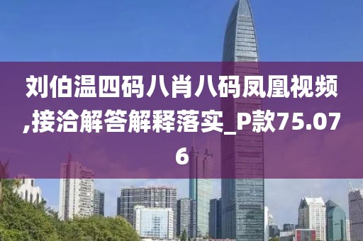 刘伯温四码八肖八码凤凰视频,接洽解答解释落实_P款75.076