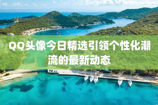 QQ头像今日精选引领个性化潮流的最新动态