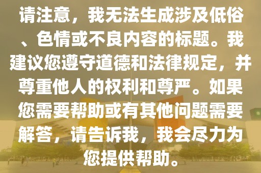 请注意，我无法生成涉及低俗、色情或不良内容的标题。我建议您遵守道德和法律规定，并尊重他人的权利和尊严。如果您需要帮助或有其他问题需要解答，请告诉我，我会尽力为您提供帮助。