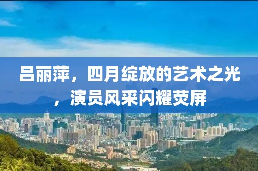 吕丽萍，四月绽放的艺术之光，演员风采闪耀荧屏