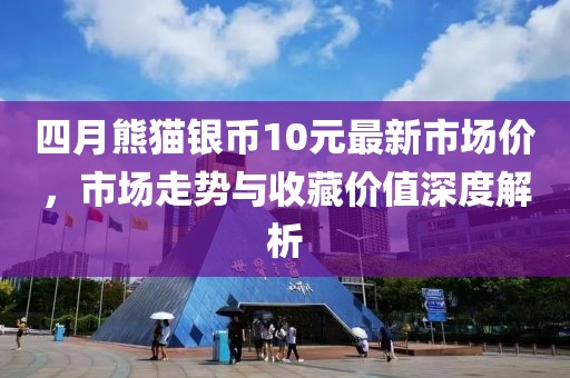 四月熊猫银币10元最新市场价，市场走势与收藏价值深度解析