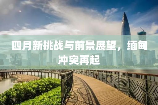 四月新挑战与前景展望，缅甸冲突再起