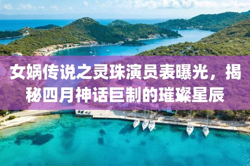 女娲传说之灵珠演员表曝光，揭秘四月神话巨制的璀璨星辰