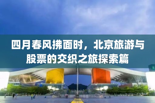 四月春风拂面时，北京旅游与股票的交织之旅探索篇
