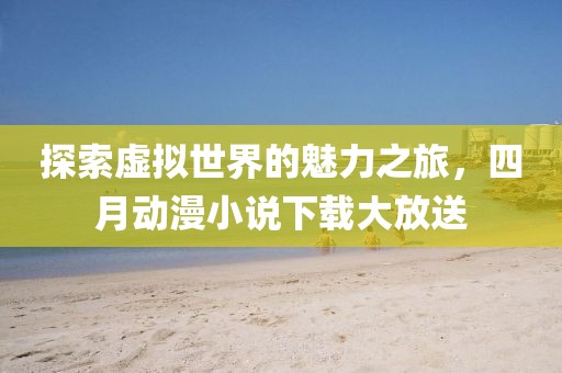 探索虚拟世界的魅力之旅，四月动漫小说下载大放送