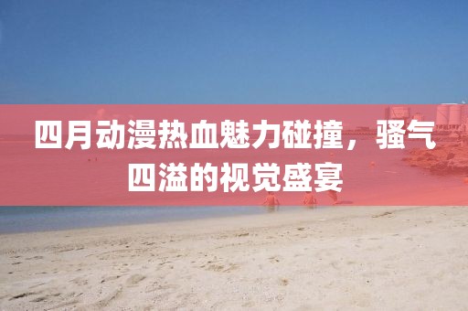 四月动漫热血魅力碰撞，骚气四溢的视觉盛宴