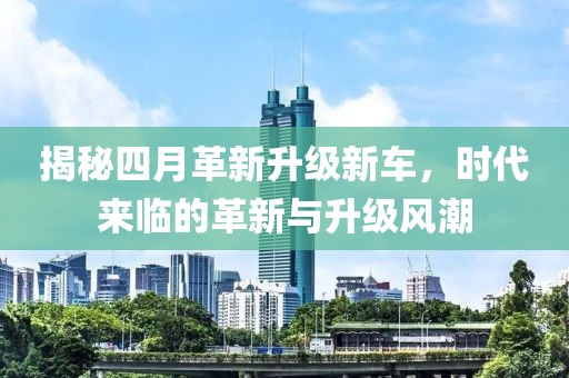 揭秘四月革新升级新车，时代来临的革新与升级风潮