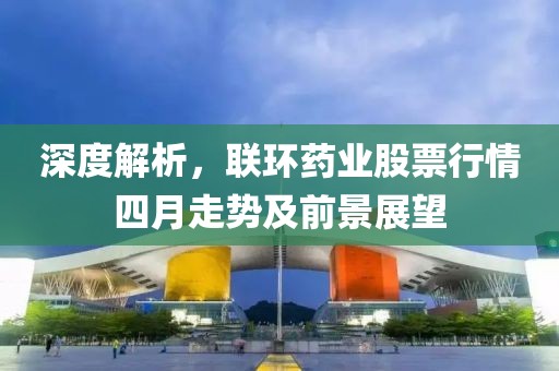 深度解析，联环药业股票行情四月走势及前景展望