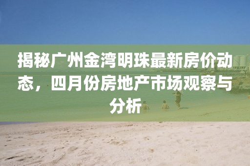 揭秘广州金湾明珠最新房价动态，四月份房地产市场观察与分析