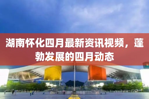 湖南怀化四月最新资讯视频，蓬勃发展的四月动态