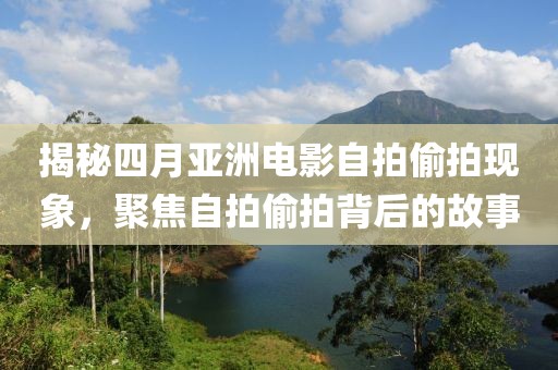 揭秘四月亚洲电影自拍偷拍现象，聚焦自拍偷拍背后的故事
