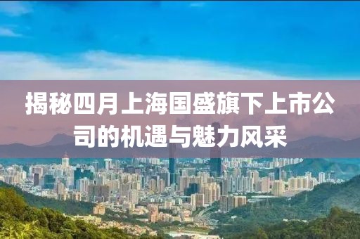 揭秘四月上海国盛旗下上市公司的机遇与魅力风采