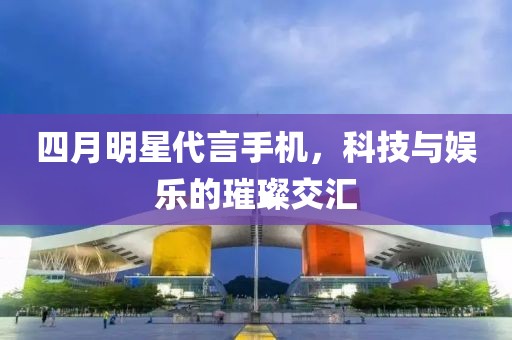 四月明星代言手机，科技与娱乐的璀璨交汇