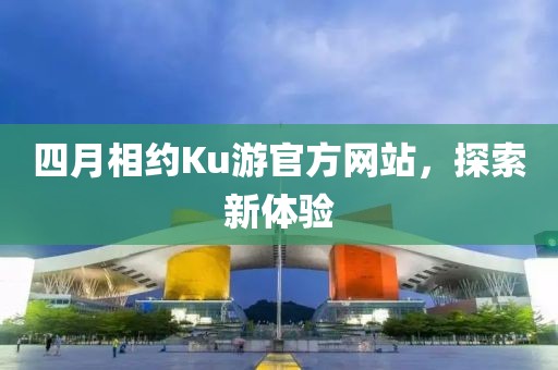 四月相约Ku游官方网站，探索新体验