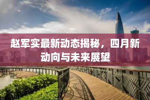 赵军实最新动态揭秘，四月新动向与未来展望