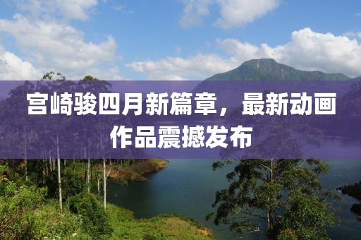 宫崎骏四月新篇章，最新动画作品震撼发布