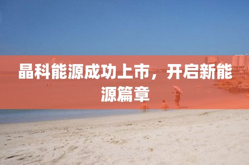 晶科能源成功上市，开启新能源篇章